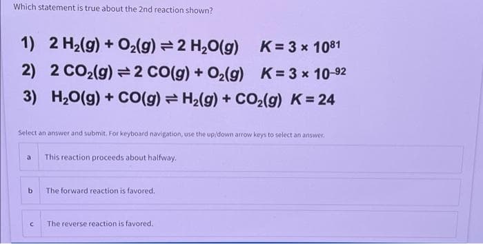 Which statement is true about the 2nd reaction shown?
1) 2 H₂(g) + O₂(g) = 2 H₂O(g)
K= 3 × 1081
x
2)
2 CO₂(g) 2 CO(g) + O₂(g)
K = 3 × 10-92
3)
H₂O(g) + CO(g) = H₂(g) + CO₂(g) K = 24
Select an answer and submit. For keyboard navigation, use the up/down arrow keys to select an answer.
b
C
This reaction proceeds about halfway.
The forward reaction is favored.
The reverse reaction is favored.