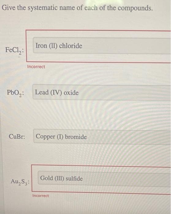 Give the systematic name of each of the compounds.
Iron (11) chloride
FeCl,:
PbO₂:
Lead (IV) oxide
CuBr: Copper (I) bromide
Gold (111) sulfide
Au₂ S3:
Incorrect
Incorrect