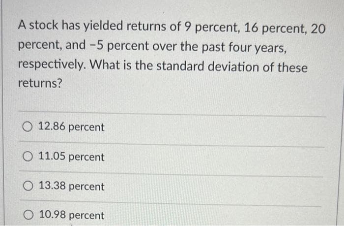 A stock has yielded returns of 9 percent, 16 percent, 20
percent, and -5 percent over the past four years,
respectively. What is the standard deviation of these
returns?
O 12.86 percent
O 11.05 percent
O 13.38 percent
O 10.98 percent