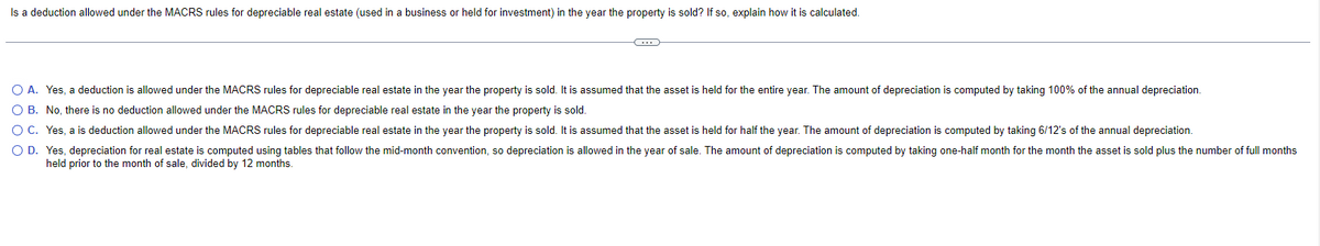 Is a deduction allowed under the MACRS rules for depreciable real estate (used in a business or held for investment) in the year the property is sold? If so, explain how it is calculated.
O A. Yes, a deduction is allowed under the MACRS rules for depreciable real estate in the year the property is sold. It is assumed that the asset is held for the entire year. The amount of depreciation is computed by taking 100% of the annual depreciation.
O B. No, there is no deduction allowed under the MACRS rules for depreciable real estate in the year the property is sold.
O C.
O D.
Yes, a is deduction allowed under the MACRS rules for depreciable real estate in the year the property is sold. It is assumed that the asset is held for half the year. The amount of depreciation is computed by taking 6/12's of the annual depreciation.
Yes, depreciation for real estate is computed using tables that follow the mid-month convention, so depreciation is allowed in the year of sale. The amount of depreciation is computed by taking one-half month for the month the asset is sold plus the number of full months
held prior to the month of sale, divided by 12 months.
