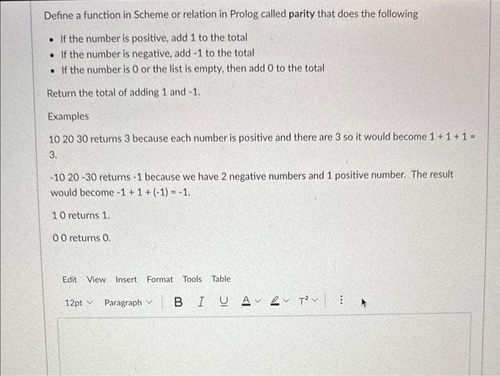 Define a function in Scheme or relation in Prolog called parity that does the following
. If the number is positive, add 1 to the total
. If the number is negative, add -1 to the total
If the number is O or the list is empty, then add 0 to the total
Return the total of adding 1 and -1.
Examples
10 20 30 returns 3 because each number is positive and there are 3 so it would become 1 + 1 + 1 =
3.
-10 20-30 returns -1 because we have 2 negative numbers and 1 positive number. The result
would become -1 + 1 + (-1) = -1.
10 returns 1.
00 returns 0.
Edit View Insert Format Tools Table
12pt
Paragraph B IUA 2 T² :