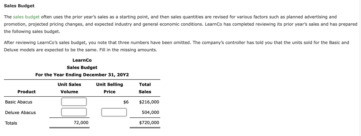 Sales Budget
The sales budget often uses the prior year's sales as a starting point, and then sales quantities are revised for various factors such as planned advertising and
promotion, projected pricing changes, and expected industry and general economic conditions. Learn Co has completed reviewing its prior year's sales and has prepared
the following sales budget.
After reviewing LearnCo's sales budget, you note that three numbers have been omitted. The company's controller has told you that the units sold for the Basic and
Deluxe models are expected to be the same. Fill in the missing amounts.
Basic Abacus
Product
Totals
Sales Budget
For the Year Ending December 31, 20Y2
Unit Sales
Volume
Deluxe Abacus
LearnCo
72,000
Unit Selling
Price
$6
Total
Sales
$216,000
504,000
$720,000