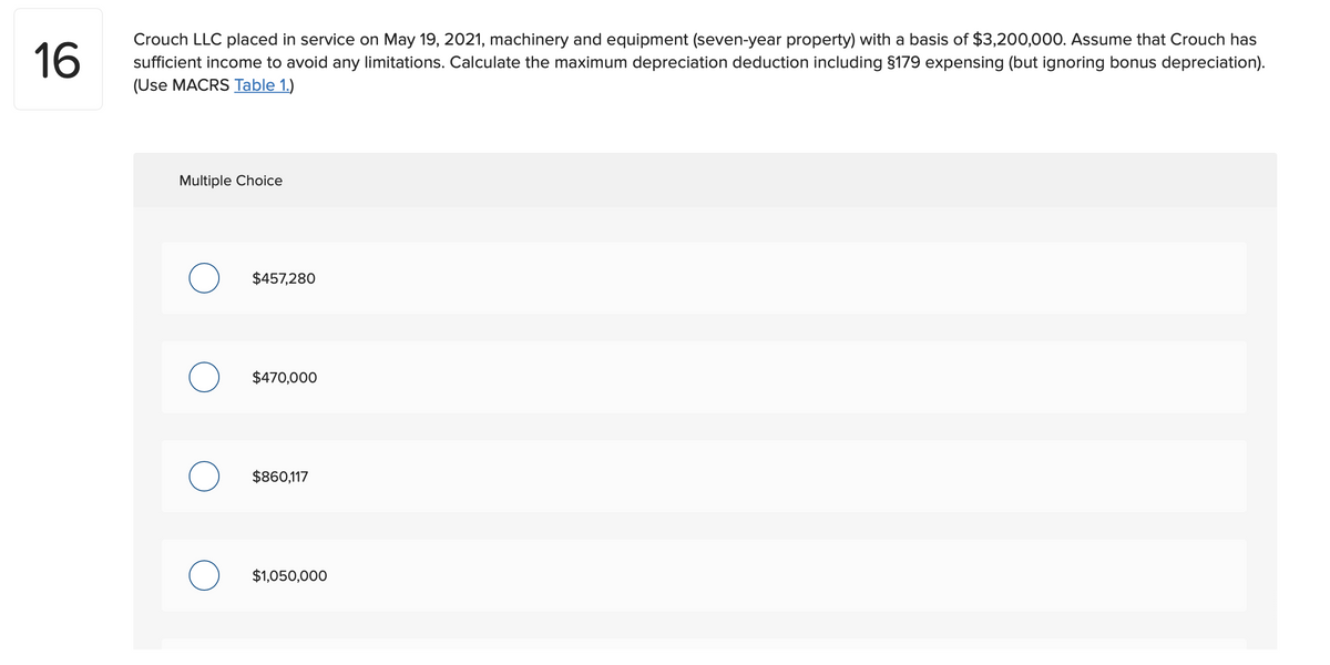 Crouch LLC placed in service on May 19, 2021, machinery and equipment (seven-year property) with a basis of $3,200,000. Assume that Crouch has
16
sufficient income to avoid any limitations. Calculate the maximum depreciation deduction including §179 expensing (but ignoring bonus depreciation).
(Use MACRS Table 1.)
Multiple Choice
$457,280
$470,000
$860,117
$1,050,000
