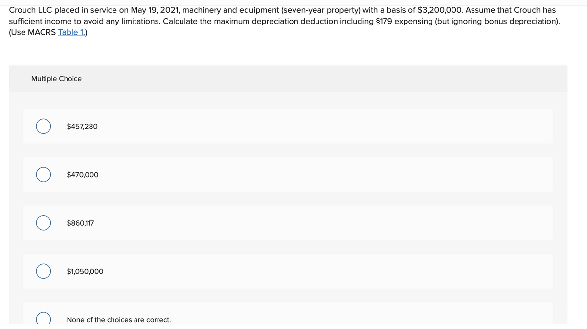 Crouch LLC placed in service on May 19, 2021, machinery and equipment (seven-year property) with a basis of $3,200,000. Assume that Crouch has
sufficient income to avoid any limitations. Calculate the maximum depreciation deduction including §179 expensing (but ignoring bonus depreciation).
(Use MACRS Table 1.)
Multiple Choice
$457,280
$470,000
$860,117
$1,050,000
None of the choices are correct.
