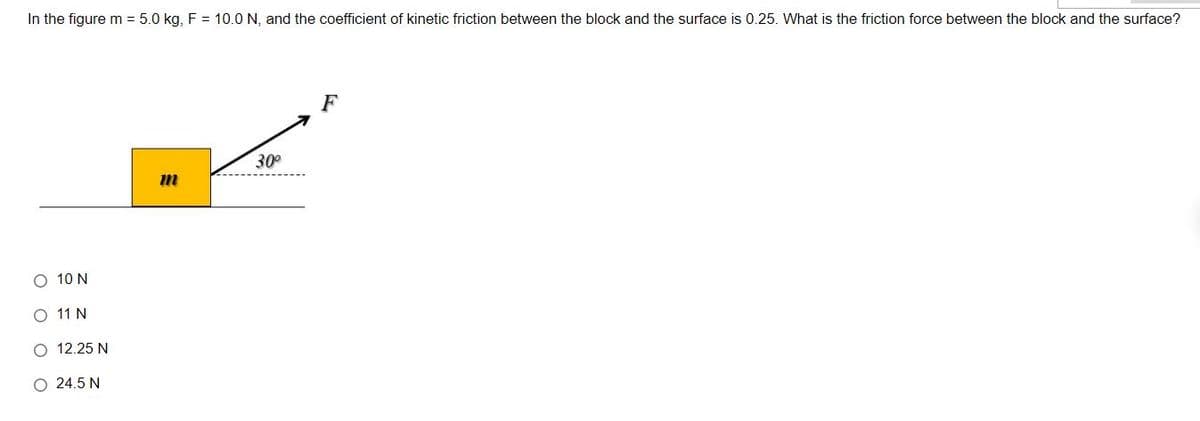 In the figure m = 5.0 kg, F = 10.0 N, and the coefficient of kinetic friction between the block and the surface is 0.25. What is the friction force between the block and the surface?
F
30°
O 10 N
O 11 N
O 12.25 N
O 24.5 N
