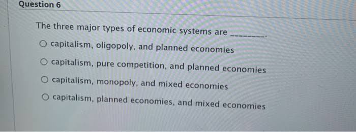 Question 6
The three major types of economic systems are
O capitalism, oligopoly, and planned economies
O capitalism, pure competition, and planned economies.
capitalism, monopoly, and mixed economies
O capitalism, planned economies, and mixed economies