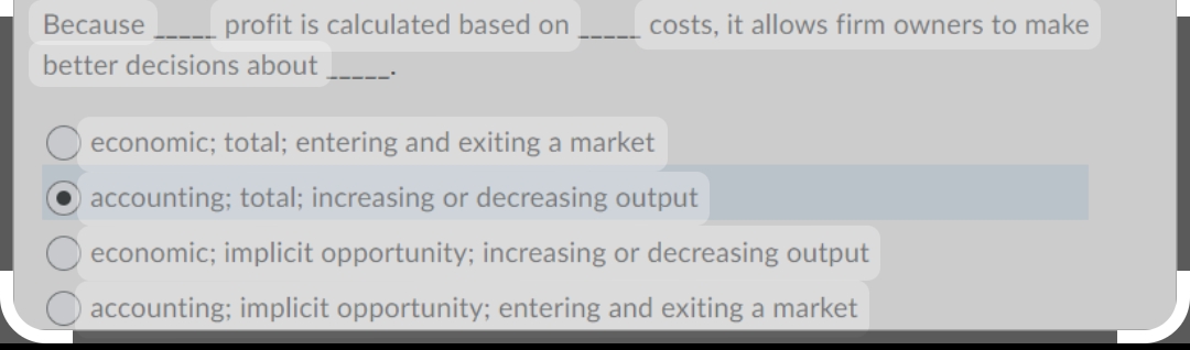 Because
better decisions about
profit is calculated based on
costs, it allows firm owners to make
economic; total; entering and exiting a market
accounting; total; increasing or decreasing output
O economic; implicit opportunity; increasing or decreasing output
accounting; implicit opportunity; entering and exiting a market