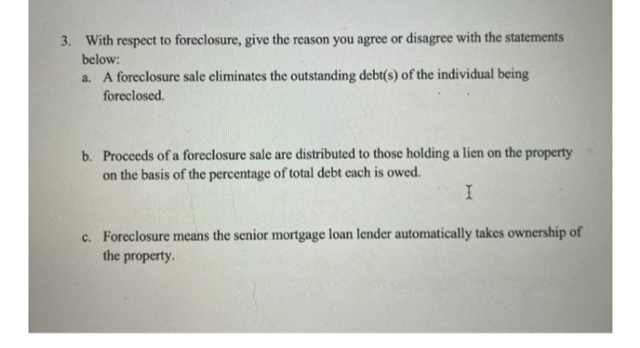 3. With respect to foreclosure, give the reason you agree or disagree with the statements
below:
a. A foreclosure sale eliminates the outstanding debt(s) of the individual being
foreclosed.
b. Proceeds of a foreclosure sale are distributed to those holding a lien on the property
on the basis of the percentage of total debt each is owed.
c. Foreclosure means the senior mortgage loan lender automatically takes ownership of
the property.
