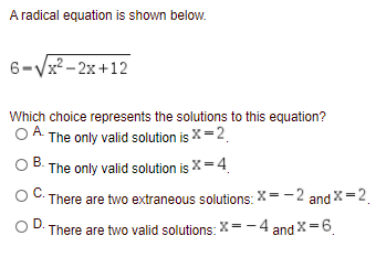 A radical equation is shown below.
6-Vx?- 2x+12
Which choice represents the solutions to this equation?
А.
OA The only valid solution is X=2.
O B. The only valid solution is X= 4
There are two extraneous solutions: x=-2 and X =2
OD.
There are two valid solutions: X= -4 and X=6.
