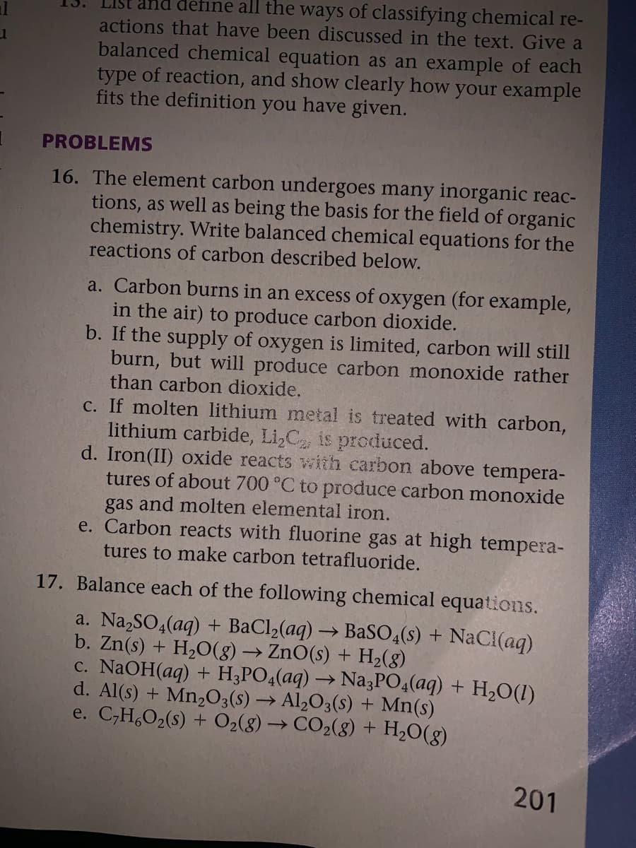 define all the ways of classifying chemical re-
actions that have been discussed in the text. Give a
balanced chemical equation as an example of each
type of reaction, and show clearly how your example
fits the definition you have given.
PROBLEMS
16. The element carbon undergoes many inorganic reac-
tions, as well as being the basis for the field of organic
chemistry. Write balanced chemical equations for the
reactions of carbon described below.
a. Carbon burns in an excess of oxygen (for example,
in the air) to produce carbon dioxide.
b. If the supply of oxygen is limited, carbon will still
burn, but will produce carbon monoxide rather
than carbon dioxide.
c. If molten lithium metal is treated with carbon,
lithium carbide, Li,C is produced.
d. Iron(II) oxide reacts withh carbon above tempera-
tures of about 700 °C to produce carbon monoxide
gas and molten elemental iron.
e. Carbon reacts with fluorine gas at high tempera-
tures to make carbon tetrafluoride.
17. Balance each of the following chemical equations.
a. Na,SO4(aq) + BaCl2(aq) → BaS0,(s) + NaCi(aq)
b. Zn(s) + H,0(8) → ZnO(s) + H2(8)
c. NaOH(aq) + H;PO4(aq) → Na3PO4(aq) + H2O(1)
d. Al(s) + Mn203(s) → Al,O3(s) + Mn(s)
e. C;H,O2(s) + O2(8) → CO2(8) + H2O(g)
201
