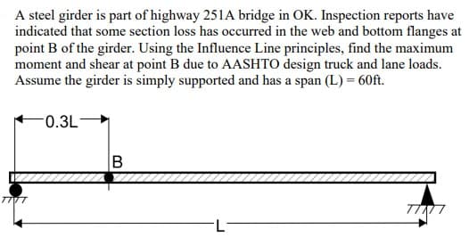 A steel girder is part of highway 251A bridge in OK. Inspection reports have
indicated that some section loss has occurred in the web and bottom flanges at
point B of the girder. Using the Influence Line principles, find the maximum
moment and shear at point B due to AASHTO design truck and lane loads.
Assume the girder is simply supported and has a span (L) = 60ft.
0.3L-
TIVT
B
L