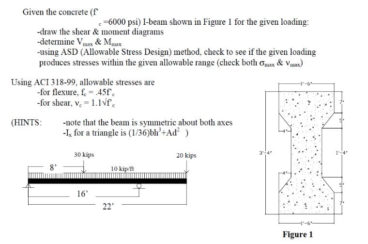 Given the concrete (f
c=6000 psi) I-beam shown in Figure 1 for the given loading:
-draw the shear & moment diagrams
-determine Vmax & Mmax
-using ASD (Allowable Stress Design) method, check to see if the given loading
produces stresses within the given allowable range (check both Omax & Vmax)
Using ACI 318-99, allowable stresses are
-for flexure, f = .45f'c
-for shear, v. = 1.1√f.
(HINTS:
8²
-note that the beam is symmetric about both axes
-Ix for a triangle is (1/36)bh³+Ad² )
30 kips
16'
10 kip/ft
22'
20 kips
3'-4'
-1-6
-1'-6"
Figure 1
1'-
