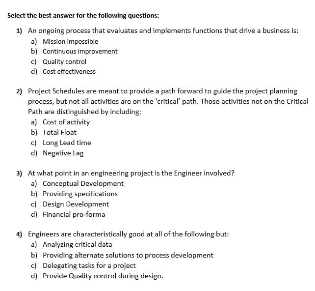 Select the best answer for the following questions:
1) An ongoing process that evaluates and implements functions that drive a business is:
a) Mission impossible
b) Continuous improvement
c) Quality control
d) Cost effectiveness
2) Project Schedules are meant to provide a path forward to guide the project planning
process, but not all activities are on the 'critical' path. Those activities not on the Critical
Path are distinguished by including:
a) Cost of activity
b) Total Float
c) Long Lead time
d) Negative Lag
3) At what point in an engineering project is the Engineer involved?
a) Conceptual Development
b) Providing specifications
c) Design Development
d) Financial pro-forma
4) Engineers are characteristically good at all of the following but:
a) Analyzing critical data
b) Providing alternate solutions to process development
c) Delegating tasks for a project
d) Provide Quality control during design.