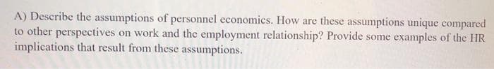 A) Describe the assumptions of personnel economics. How are these assumptions unique compared
to other perspectives on work and the employment relationship? Provide some examples of the HR
implications that result from these assumptions.
