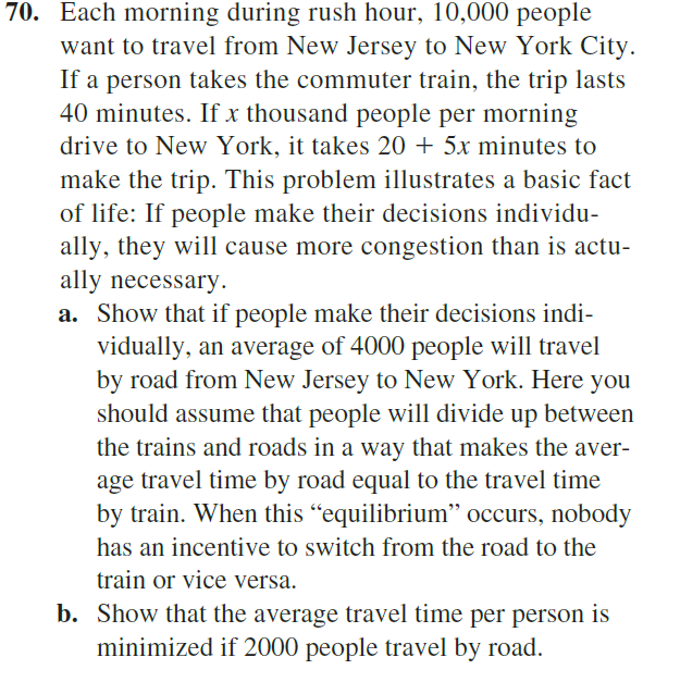 70. Each morning during rush hour, 10,000 people
want to travel from New Jersey to New York City.
If a person takes the commuter train, the trip lasts
40 minutes. If x thousand people per morning
drive to New York, it takes 20 + 5x minutes to
make the trip. This problem illustrates a basic fact
of life: If people make their decisions individu-
ally, they will cause more congestion than is actu-
ally necessary.
a. Show that if people make their decisions indi-
vidually, an average of 4000 people will travel
by road from New Jersey to New York. Here you
should assume that people will divide up between
the trains and roads in a way that makes the aver-
age travel time by road equal to the travel time
by train. When this "equilibrium" occurs, nobody
has an incentive to switch from the road to the
train or vice versa.
b. Show that the average travel time per person is
minimized if 2000 people travel by road.

