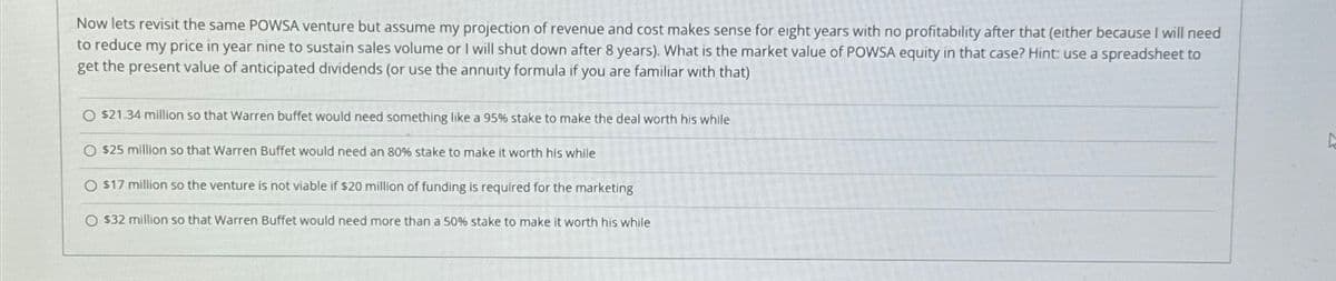 Now lets revisit the same POWSA venture but assume my projection of revenue and cost makes sense for eight years with no profitability after that (either because I will need
to reduce my price in year nine to sustain sales volume or I will shut down after 8 years). What is the market value of POWSA equity in that case? Hint: use a spreadsheet to
get the present value of anticipated dividends (or use the annuity formula if you are familiar with that)
O $21.34 million so that Warren buffet would need something like a 95% stake to make the deal worth his while
O $25 million so that Warren Buffet would need an 80% stake to make it worth his while
O $17 million so the venture is not viable if $20 million of funding is required for the marketing
O $32 million so that Warren Buffet would need more than a 50% stake to make it worth his while