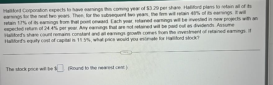 Halliford Corporation expects to have earnings this coming year of $3.29 per share. Halliford plans to retain all of its
earnings for the next two years. Then, for the subsequent two years, the firm will retain 48% of its earnings. It will
retain 17% of its earnings from that point onward. Each year, retained earnings will be invested in new projects with an
expected return of 24.4% per year. Any earnings that are not retained will be paid out as dividends. Assume
Halliford's share count remains constant and all earnings growth comes from the investment of retained earnings. If
Halliford's equity cost of capital is 11.5%, what price would you estimate for Halliford stock?
The stock price will be $ (Round to the nearest cent)