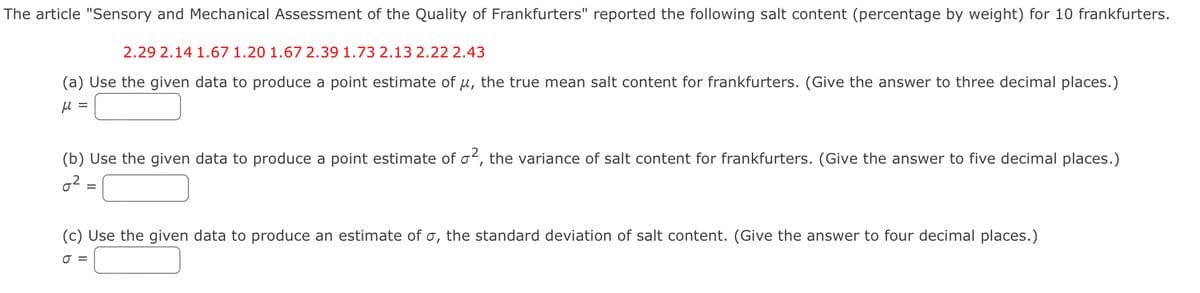 The article "Sensory and Mechanical Assessment of the Quality of Frankfurters" reported the following salt content (percentage by weight) for 10 frankfurters.
2.29 2.14 1.67 1.20 1.67 2.39 1.73 2.13 2.22 2.43
(a) Use the given data to produce a point estimate of μ, the true mean salt content for frankfurters. (Give the answer to three decimal places.)
μ =
(b) Use the given data to produce a point estimate of σ2, the variance of salt content for frankfurters. (Give the answer to five decimal places.)
02
=
(c) Use the given data to produce an estimate of σ, the standard deviation of salt content. (Give the answer to four decimal places.)
σ