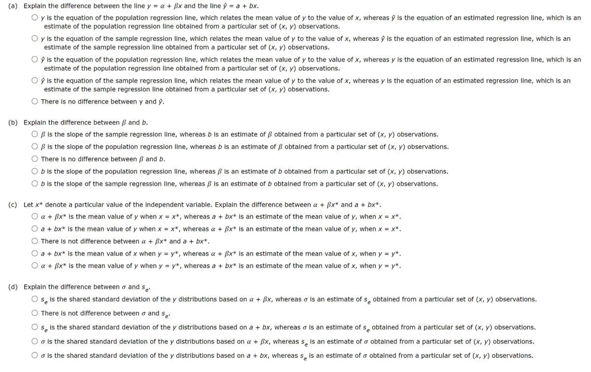 (a) Explain the difference between the line y = a + ẞx and the line ŷ = a + bx.
y is the equation of the population regression line, which relates the mean value of y to the value of x, whereas ŷ is the equation of an estimated regression line, which is an
estimate of the population regression line obtained from a particular set of (x, y) observations.
y is the equation of the sample regression line, which relates the mean value of y to the value of x, whereas ŷ is the equation of an estimated regression line, which is an
estimate of the sample regression line obtained from a particular set of (x, y) observations.
ŷ is the equation of the population regression line, which relates the mean value of y to the value of x, whereas y is the equation of an estimated regression line, which is an
estimate of the population regression line obtained from a particular set of (x, y) observations.
Oŷ is the equation of the sample regression line, which relates the mean value of y to the value of x, whereas y is the equation of an estimated regression line, which is an
estimate of the sample regression line obtained from a particular set of (x, y) observations.
There is no difference between y and ŷ.
(b) Explain the difference between ẞ and b.
ẞ is the slope of the sample regression line, whereas b is an estimate of ẞ obtained from a particular set of (x, y) observations.
ẞ is the slope of the population regression line, whereas b is an estimate of ẞ obtained from a particular set of (x, y) observations.
There is no difference between ẞ and b.
b is the slope of the population regression line, whereas ẞ is an estimate of b obtained from a particular set of (x, y) observations.
b is the slope of the sample regression line, whereas ẞ is an estimate of b obtained from a particular set of (x, y) observations.
(c) Let x* denote a particular value of the independent variable. Explain the difference between a + ẞx* and a + bx*.
a + ẞx* is the mean value of y when x = x*, whereas a + bx* is an estimate of the mean value of y, when x = x*.
a + bx* is the mean value of y when x = x*, whereas a + ẞx* is an estimate of the mean value of y, when x = x*.
There is not difference between a + ẞx* and a + bx*.
a + bx* is the mean value of x when y = y*, whereas α + ẞx* is an estimate of the mean value of x, when y = y*.
aẞx is the mean value of y when y = y*, whereas a + bx* is an estimate of the mean value of x, when y = y*.
(d) Explain the difference between σ and se
Se is the shared standard deviation of the y distributions based on a + ẞx, whereas σ is an estimate of s obtained from a particular set of (x, y) observations.
There is not difference between σ and se.
e
Se is the shared standard deviation of the y distributions based on a + bx, whereas σ is an estimate of s obtained from a particular set of (x, y) observations.
☞ is the shared standard deviation of the y distributions based on a + ẞx, whereas så is an estimate of σ obtained from a particular set of (x, y) observations.
σ is the shared standard deviation of the y distributions based on a + bx, whereas s is an estimate of σ obtained from a particular set of (x, y) observations.
Se