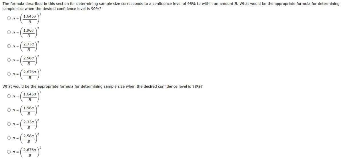 The formula described in this section for determining sample size corresponds to a confidence level of 95% to within an amount B. What would be the appropriate formula for determining
sample size when the desired confidence level is 90%?
n =
1.6450
B
2
On - (1.967)²
=
B
On (2.330)2
=
B
On-(2.580)2
=
B
2
On-(2.6760)2
=
B
What would be the appropriate formula for determining sample size when the desired confidence level is 98%?
2
On - (1.645)²
=
B
On-(1960)
=
B
2
On = (2.330)²
B
On-(2.500)2
=
B
On - (2.676)²
=
B