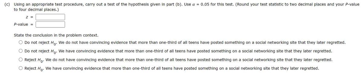 (c)
Using an appropriate test procedure, carry out a test of the hypothesis given in part (b). Use α = 0.05 for this test. (Round your test statistic to two decimal places and your P-value
to four decimal places.)
Z =
P-value =
State the conclusion in the problem context.
Do not reject Ho. We do not have convincing evidence that more than one-third of all teens have posted something on a social networking site that they later regretted.
Do not reject Ho. We have convincing evidence that more than one-third of all teens have posted something on a social networking site that they later regretted.
Reject Ho. We do not have convincing evidence that more than one-third of all teens have posted something on a social networking site that they later regretted.
O Reject Ho. We have convincing evidence that more than one-third of all teens have posted something on a social networking site that they later regretted.