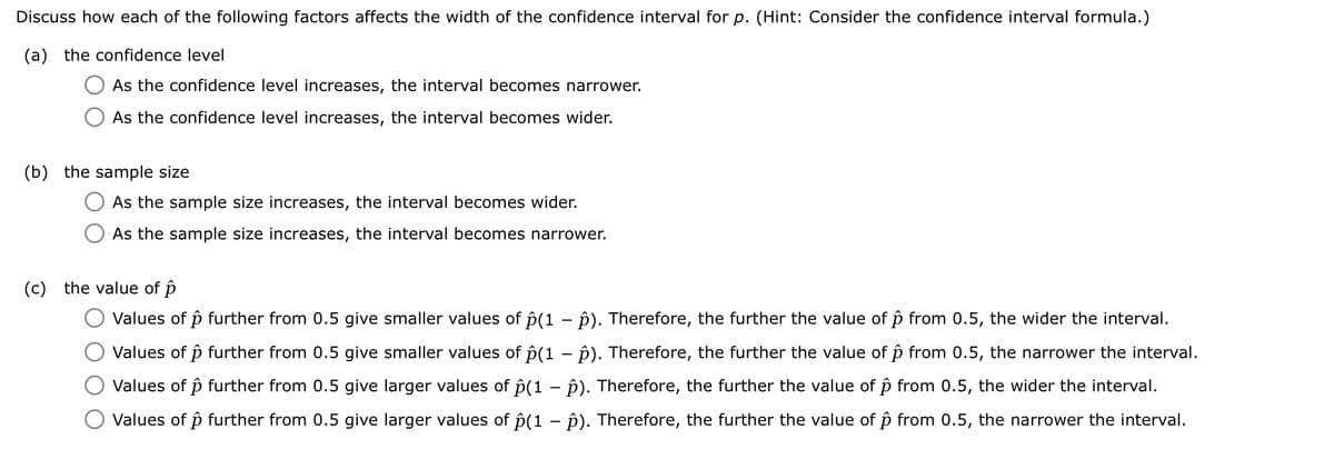 Discuss how each of the following factors affects the width of the confidence interval for p. (Hint: Consider the confidence interval formula.)
(a) the confidence level
As the confidence level increases, the interval becomes narrower.
As the confidence level increases, the interval becomes wider.
(b) the sample size
As the sample size increases, the interval becomes wider.
As the sample size increases, the interval becomes narrower.
(c) the value of p
Values of p further from 0.5 give smaller values of ô(1 - p). Therefore, the further the value of ô from 0.5, the wider the interval.
Values of p further from 0.5 give smaller values of ①(1 - p). Therefore, the further the value of ô from 0.5, the narrower the interval.
Values of p further from 0.5 give larger values of p(1 - p). Therefore, the further the value of ô from 0.5, the wider the interval.
Values of p further from 0.5 give larger values of p(1 - p). Therefore, the further the value of ô from 0.5, the narrower the interval.