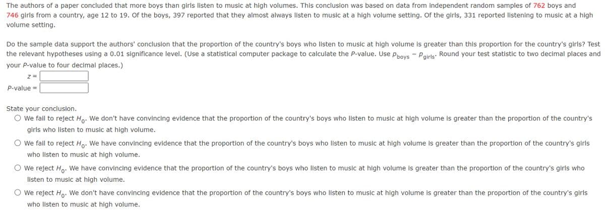 The authors of a paper concluded that more boys than girls listen to music at high volumes. This conclusion was based on data from independent random samples of 762 boys and
746 girls from a country, age 12 to 19. Of the boys, 397 reported that they almost always listen to music at a high volume setting. Of the girls, 331 reported listening to music at a high
volume setting.
Do the sample data support the authors' conclusion that the proportion of the country's boys who listen to music at high volume is greater than this proportion for the country's girls? Test
the relevant hypotheses using a 0.01 significance level. (Use a statistical computer package to calculate the P-value. Use P boys - P girls. Round your test statistic to two decimal places and
your P-value to four decimal places.)
Z =
P-value =
State your conclusion.
○ we fail to reject Ho. We don't have convincing evidence that the proportion of the country's boys who listen to music at high volume is greater than the proportion of the country's
girls who listen to music at high volume.
We fail to reject Ho. We have convincing evidence that the proportion of the country's boys who listen to music at high volume is greater than the proportion of the country's girls
who listen to music at high volume.
We reject Ho. We have convincing evidence that the proportion of the country's boys who listen to music at high volume is greater than the proportion of the country's girls who
listen to music at high volume.
We reject Ho. We don't have convincing evidence that the proportion of the country's boys who listen to music at high volume is greater than the proportion of the country's girls
who listen to music at high volume.