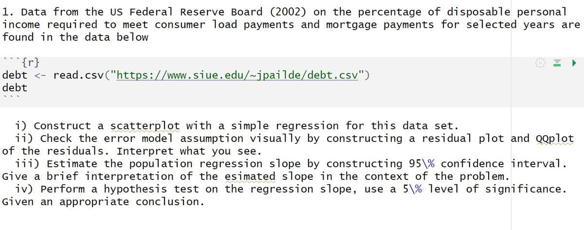 1. Data from the US Federal Reserve Board (2002) on the percentage of disposable personal
income required to meet consumer load payments and mortgage payments for selected years are
found in the data below
debt <- read.csv("https://www.siue.edu/~jpailde/debt.csv")
debt
i) Construct a scatterplot with a simple regression for this data set.
ii) Check the error model assumption visually by constructing a residual plot and QQplot
of the residuals. Interpret what you see.
iii) Estimate the population regression slope by constructing 95% confidence interval.
Give a brief interpretation of the esimated slope in the context of the problem.
iv) Perform a hypothesis test on the regression slope, use a 5\% level of significance.
Given an appropriate conclusion.