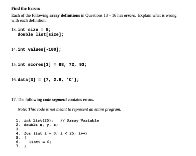 Find the Errors
Each of the following array definitions in Questions 13 – 16 has errors. Explain what is wrong
with each definition.
13. int size = 5;
double list[size];
14. int values[-100];
15. int scores[3] = 88, 72, 93;
16. data[3] = {7, 2.9, 'c'};
17. The following code segment contains errors.
Note: This code is not meant to represent an entire program.
1. int list(25}; // Array Variable
2. doublе х, у, z
3.
4.
for (int i = 0; i < 25; i++)
5.
6.
listi = 0;
7. }
