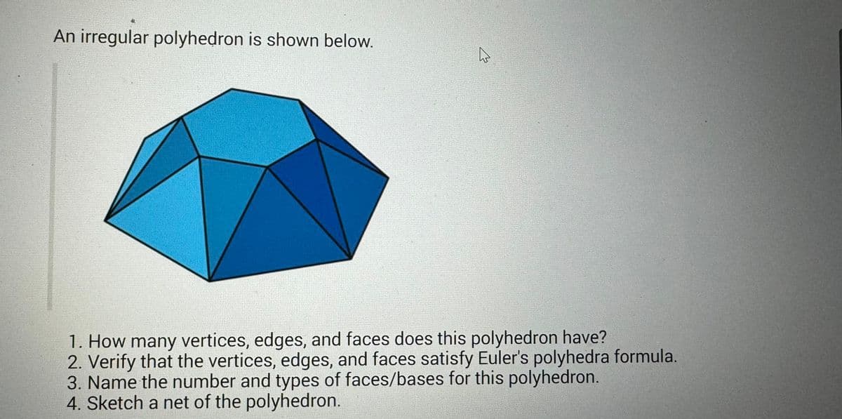 An irregular polyhedron is shown below.
1. How many vertices, edges, and faces does this polyhedron have?
2. Verify that the vertices, edges, and faces satisfy Euler's polyhedra formula.
3. Name the number and types of faces/bases for this polyhedron.
4. Sketch a net of the polyhedron.
