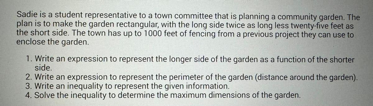 Sadie is a student representative to a town committee that is planning a community garden. The
plan is to make the garden rectangular, with the long side twice as long less twenty-five feet as
the short side. The town has up to 1000 feet of fencing from a previous project they can use to
enclose the garden.
1. Write an expression to represent the longer side of the garden as a function of the shorter
side.
2. Write an expression to represent the perimeter of the garden (distance around the garden).
3. Write an inequality to represent the given information.
4. Solve the inequality to determine the maximum dimensions of the garden.