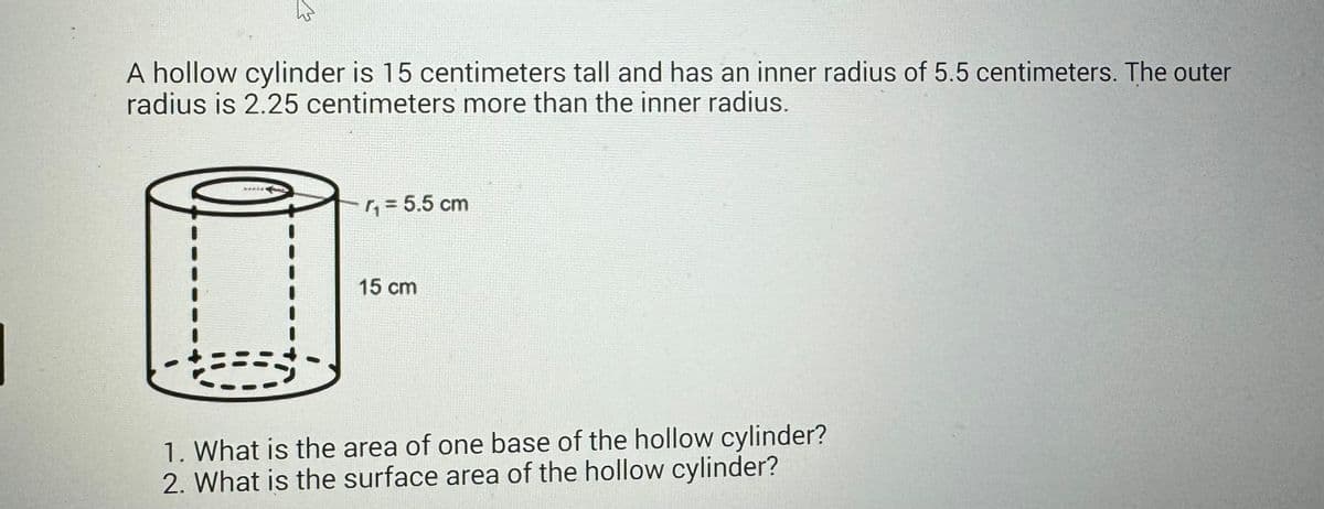 A hollow cylinder is 15 centimeters tall and has an inner radius of 5.5 centimeters. The outer
radius is 2.25 centimeters more than the inner radius.
44444
₁ = 5.5 cm
15 cm
1. What is the area of one base of the hollow cylinder?
2. What is the surface area of the hollow cylinder?