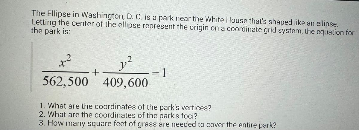 The Ellipse in Washington, D. C. is a park near the White House that's shaped like an ellipse.
Letting the center of the ellipse represent the origin on a coordinate grid system, the equation for
the park is:
2
x²
562,500
+
y
1.2
409,600
1
1. What are the coordinates of the park's vertices?
2. What are the coordinates of the park's foci?
3. How many square feet of grass are needed to cover the entire park?