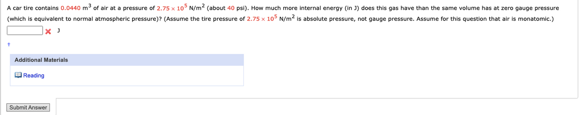 A car tire contains 0.0440 m3 of air at a pressure of 2.75 x 10° N/m2 (about 40 psi). How much more internal energy (in J) does this gas have than the same volume has at zero gauge pressure
(which is equivalent to normal atmospheric pressure)? (Assume the tire pressure of 2.75 x 105 N/m2 is absolute pressure, not gauge pressure. Assume for this question that air is monatomic.)
Additional Materials
O Reading
Submit Answer
