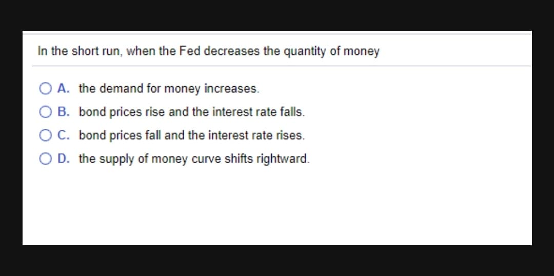 In the short run, when the Fed decreases the quantity of money
A. the demand for money increases.
B. bond prices rise and the interest rate falls.
C. bond prices fall and the interest rate rises.
D. the supply of money curve shifts rightward.
