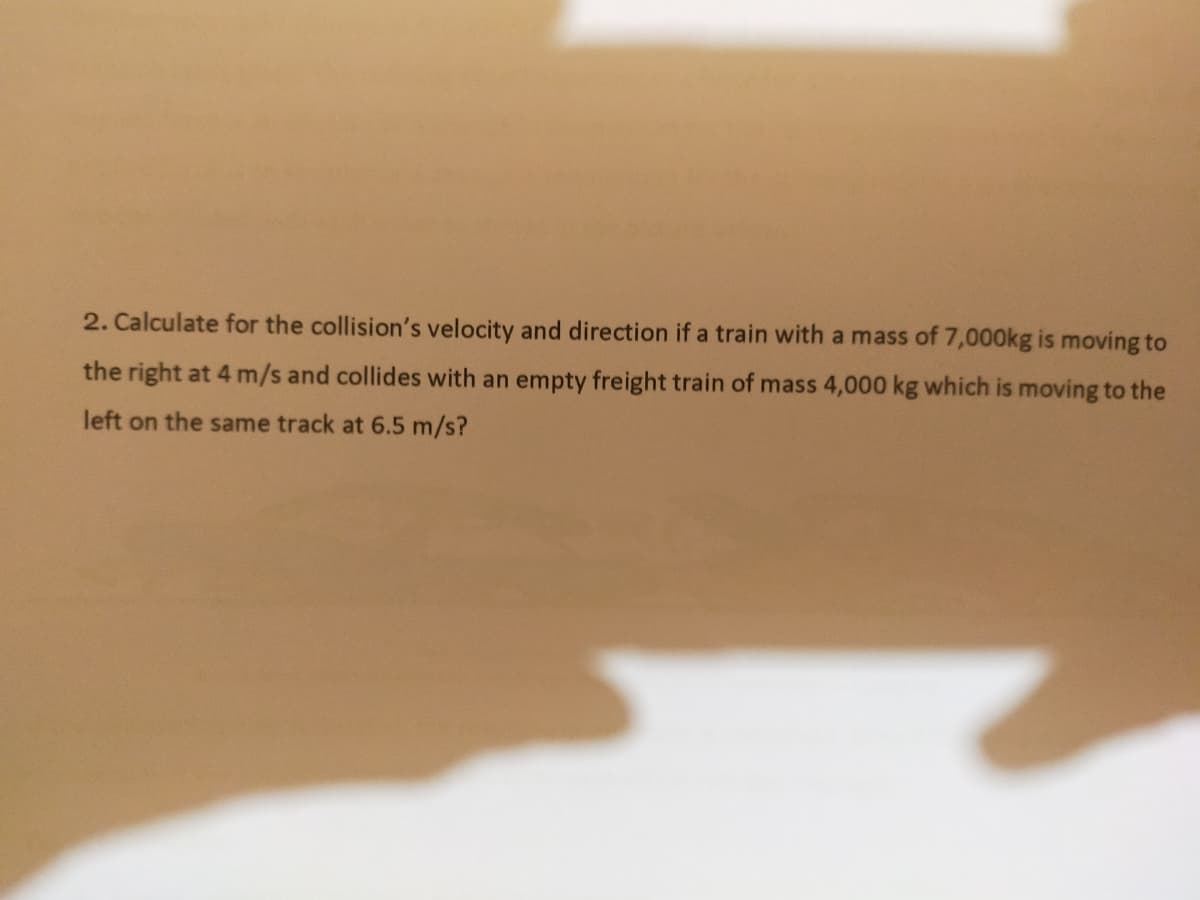 2. Calculate for the collision's velocity and direction if a train with a mass of 7,000kg is moving to
the right at 4 m/s and collides with an empty freight train of mass 4,000 kg which is moving to the
left on the same track at 6.5 m/s?
