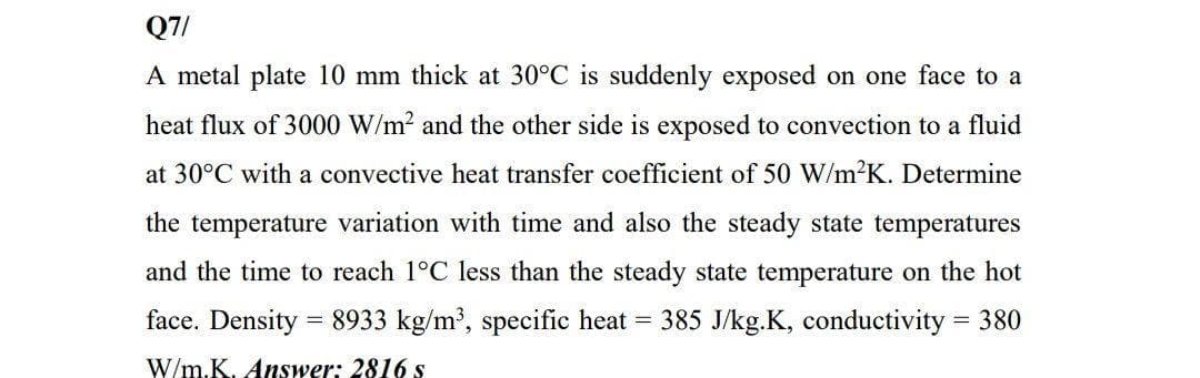 Q7/
A metal plate 10 mm thick at 30°C is suddenly exposed on one face to a
heat flux of 3000 W/m2 and the other side is exposed to convection to a fluid
at 30°C with a convective heat transfer coefficient of 50 W/m2K. Determine
the temperature variation with time and also the steady state temperatures
and the time to reach 1°C less than the steady state temperature on the hot
face. Density = 8933 kg/m', specific heat = 385 J/kg.K, conductivity = 380
W/m.K. Answer: 2816 s
