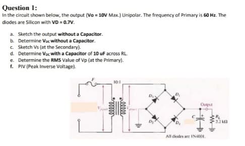 Question 1:
In the circuit shown below, the output (Vo = 10V Max.) Unipolar. The frequency of Primary is 60 Hz. The
diodes are Silicon with VD = 0.7V.
a. Sketch the output without a Capacitor.
b. Determine Voc without a Capacitor.
c. Sketch Vs (at the Secondary).
d. Determine Voc with a Capacitor of 10 uF across RL.
e. Determine the RMS Value of Vp (at the Primary).
f. PIV (Peak Inverse Voltage).
10:1
Output
C.
22 k1
All diodes are IN4001.
|
00000
