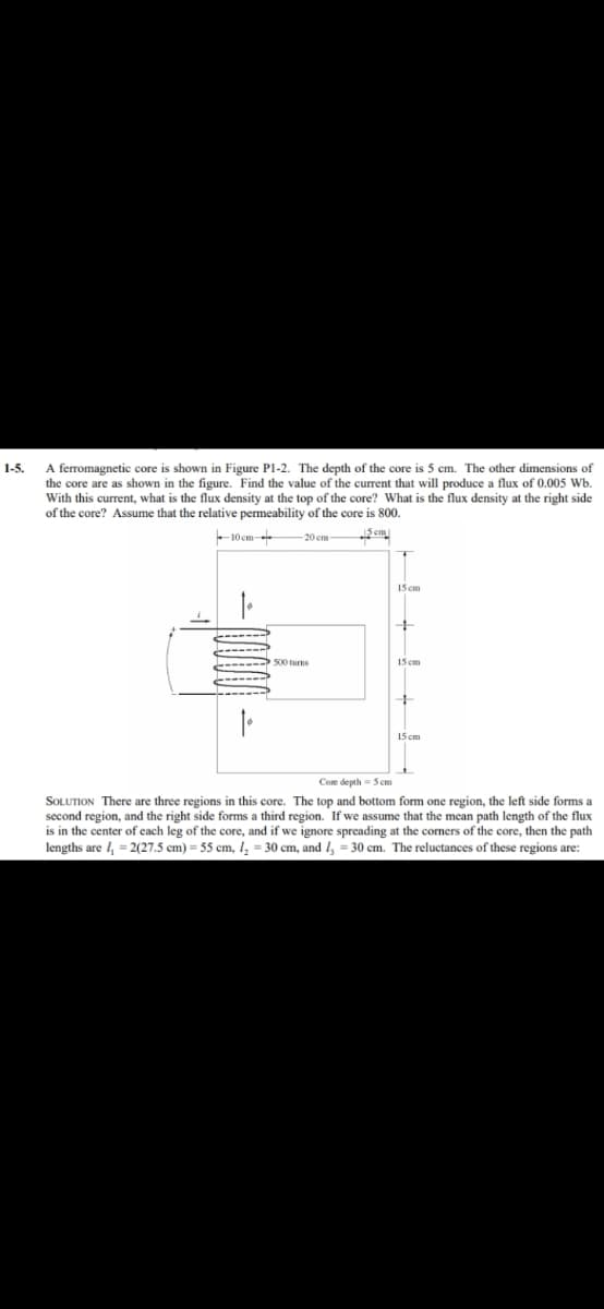 A ferromagnetic core is shown in Figure Pl-2. The depth of the core is 5 cm. The other dimensions of
the core are as shown in the figure. Find the value of the current that will produce a flux of 0.005 Wb.
With this current, what is the flux density at the top of the core? What is the flux density at the right side
of the core? Assume that the relative permeability of the core is 800.
1-5.
10 cm-
5em
20 em
15 cm
15 cm
15 cm
Coe depth - Scm
SOLUTION There are three regions in this core. The top and bottom form one region, the left side forms a
second region, and the right side forms a third region. If we assume that the mean path length of the flux
is in the center of each leg of the core, and if we ignore spreading at the corners of the core, then the path
lengths are I, = 2(27.5 cm) = 55 cm, I, = 30 cm, and /, = 30 cm. The reluctances of these regions are:
