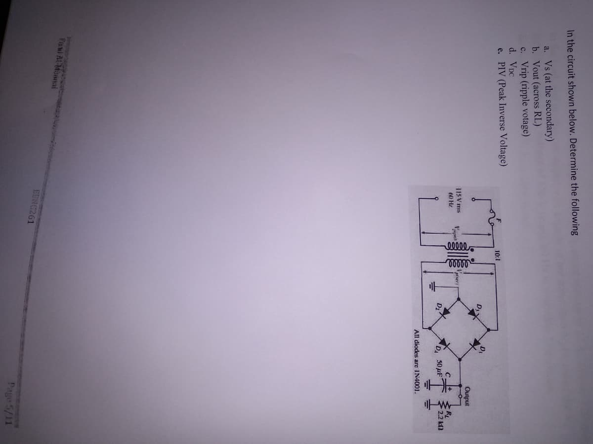 In the circuit shown below. Determine the following
a. Vs (at the secondary)
b. Vout (across RL)
c. Vrip (ripple votage)
d. VDC
e. PIV (Peak Inverse Voltage)
10:1
Output
115 V mis
60 Hz
RL
2.2 k)
D,
50μF-
All diodes are IN4001.
Tund AlMannai
EENG261
Page 5/11
