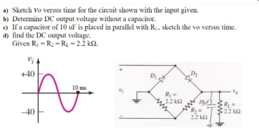 a) Sketch vo versus time for the circuit shown with the input given.
b) Determine DC output voltage without a capacitor.
e) If a capacitor of 10 uF is placed in parallel with R:, sketch the vo versus time.
d) find the DC output voltage.
Given R1 = R2 - RL = 2.2 k2.
+40
10 ms
R =
22 ka
19LRL=
R=
322 k2
2.2 k£2
-40
