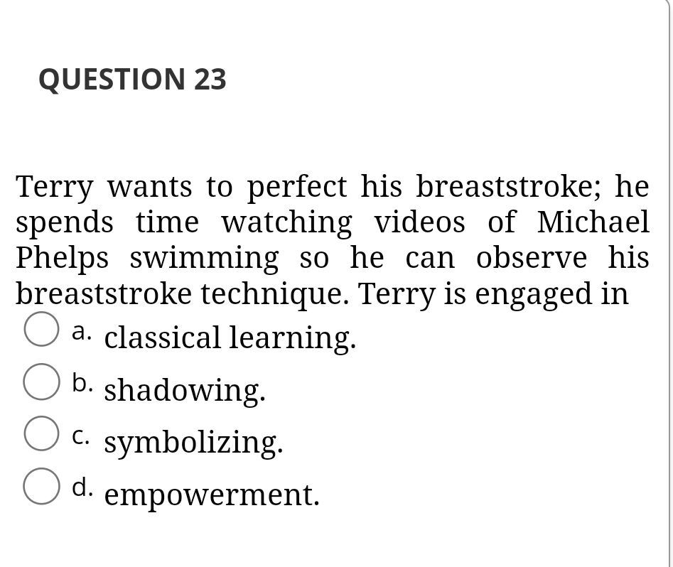 QUESTION 23
Terry wants to perfect his breaststroke; he
spends time watching videos of Michael
Phelps swimming so he can observe his
breaststroke technique. Terry is engaged in
a. classical learning.
O b. shadowing.
C. symbolizing.
O d. empowerment.
