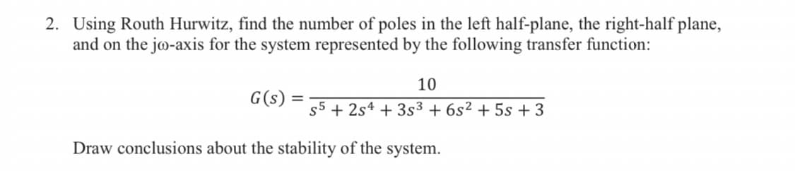 2. Using Routh Hurwitz, find the number of poles in the left half-plane, the right-half plane,
and on the jo-axis for the system represented by the following transfer function:
10
G(s):
s5 + 2s4 + 3s3 + 6s² + 5s + 3
Draw conclusions about the stability of the system.
