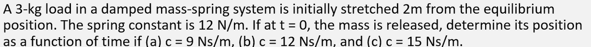 A 3-kg load in a damped mass-spring system is initially stretched 2m from the equilibrium
position. The spring constant is 12 N/m. If at t = 0, the mass is released, determine its position
as a function of time if (a) c = 9 Ns/m, (b) c = 12 Ns/m, and (c) c = 15 Ns/m.
%3D
