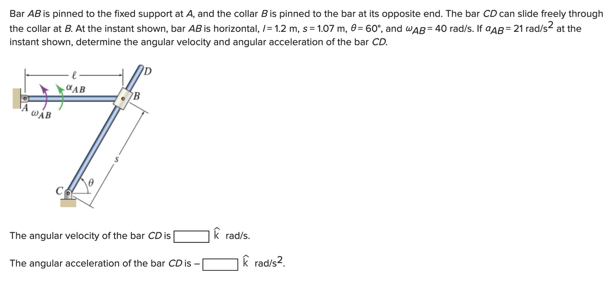 Bar AB is pinned to the fixed support at A, and the collar B is pinned to the bar at its opposite end. The bar CD can slide freely through
the collar at B. At the instant shown, bar AB is horizontal, /= 1.2 m, s = 1.07 m, 0 = 60°, and wAB= 40 rad/s. If ªäß = 21 rad/s² at the
instant shown, determine the angular velocity and angular acceleration of the bar CD.
WAB
αAB
с.
B
The angular velocity of the bar CD is
The angular acceleration of the bar CD is
k rad/s.
k rad/s².