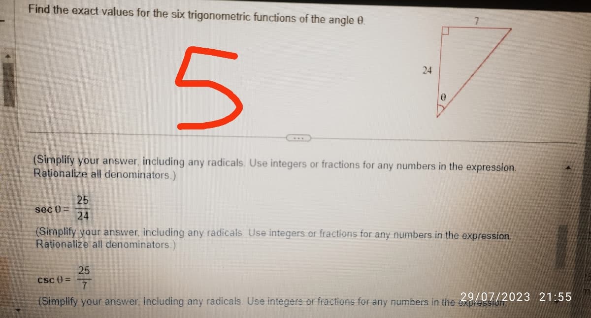 Find the exact values for the six trigonometric functions of the angle 0.
5
sec ()=
24
(Simplify your answer, including any radicals. Use integers or fractions for any numbers in the expression.
Rationalize all denominators.)
0
25
24
(Simplify your answer, including any radicals. Use integers or fractions for any numbers in the expression.
Rationalize all denominators.)
CSC () =
25
7
(Simplify your answer, including any radicals. Use integers or fractions for any numbers in the 29/07/2023 21:55