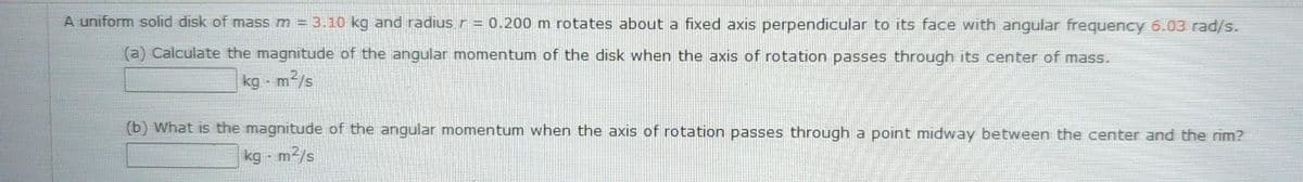 A uniform solid disk of mass m = 3.10 kg and radius r = 0.200 m rotates about a fixed axis perpendicular to its face with angular frequency 6.03 rad/s.
(a) Calculate the magnitude of the angular momentum of the disk when the axis of rotation passes through its center of mass.
kg - m2/s
(b) What is the magnitude of the angular momentum when the axis of rotation passes through a point midway between the center and the rim?
kg - m2/s
