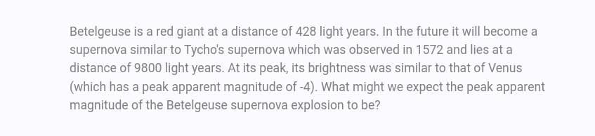 Betelgeuse is a red giant at a distance of 428 light years. In the future it will become a
supernova similar to Tycho's supernova which was observed in 1572 and lies at a
distance of 9800 light years. At its peak, its brightness was similar to that of Venus
(which has a peak apparent magnitude of -4). What might we expect the peak apparent
magnitude of the Betelgeuse supernova explosion to be?
