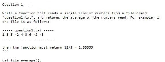 Question 1:
Write a function that reads a single line of numbers from a file named
"question1.txt", and returns the average of the numbers read. For example, if
the file is as follows:
question1.txt
135 -2 4 0 6 -2 -3
-----
then the function must return 12/9 = 1.33333
def file average():
