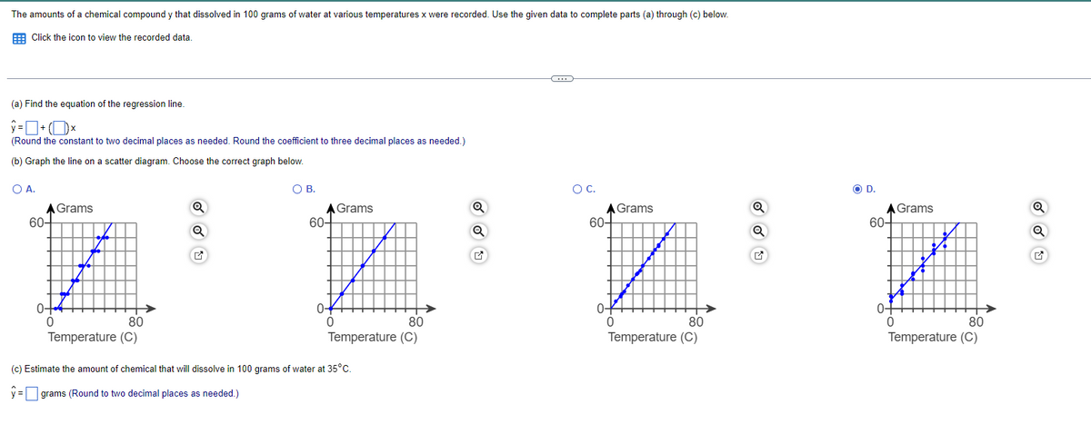 The amounts of a chemical compound y that dissolved in 100 grams of water at various temperatures x were recorded. Use the given data to complete parts (a) through (c) below.
Click the icon to view the recorded data.
(a) Find the equation of the regression line.
+
☐ ×
(Round the constant to two decimal places as needed. Round the coefficient to three decimal places as needed.)
(b) Graph the line on a scatter diagram. Choose the correct graph below.
○ A.
A Grams
60-
0-
0
80
Q
О в.
A Grams
60-
Q
○ C.
D.
A Grams
60-
A Grams
60-
Q
Q
0-
0
80
0
Temperature (C)
Temperature (C)
(c) Estimate the amount of chemical that will dissolve in 100 grams of water at 35°C.
ŷ = ☐ grams (Round to two decimal places as needed.)
80
Temperature (C)
0-
0
80
Temperature (C)